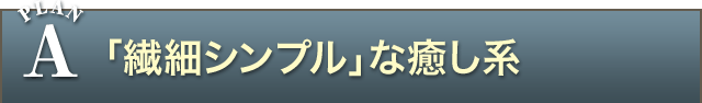 PLAN A 「繊細シンプル」な癒し系