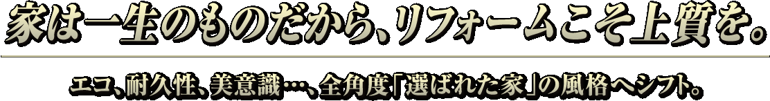 家は一生のものだから、リフォームこそ上質を。エコ、耐久性、美意識・・・、全角度「選ばれた家」の風格へシフト。